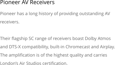 Pioneer AV Receivers Pioneer has a long history of providing outstanding AV receivers. Their flagship SC range of receivers boast Dolby Atmos and DTS-X compatibility, built-in Chromecast and Airplay. The amplification is of the highest quality and carries London�s Air Studios certification.